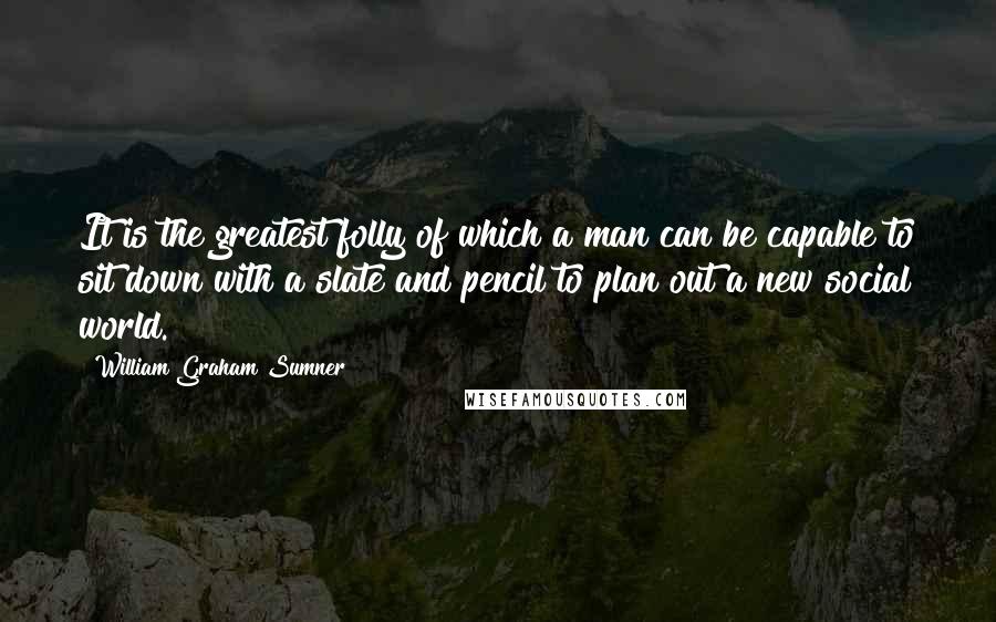 William Graham Sumner Quotes: It is the greatest folly of which a man can be capable to sit down with a slate and pencil to plan out a new social world.