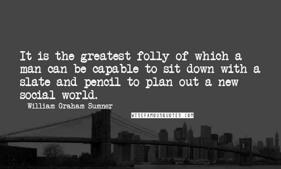 William Graham Sumner Quotes: It is the greatest folly of which a man can be capable to sit down with a slate and pencil to plan out a new social world.