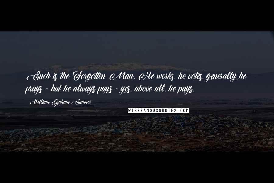 William Graham Sumner Quotes: Such is the Forgotten Man. He works, he votes, generally he prays - but he always pays - yes, above all, he pays.