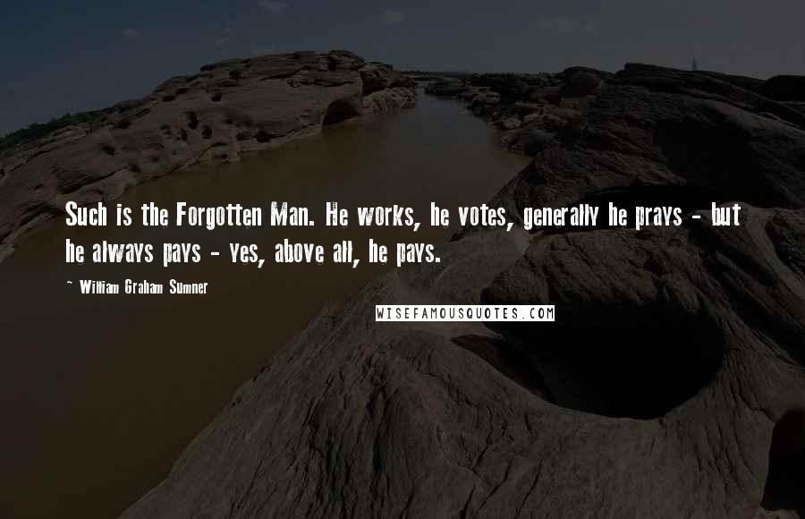 William Graham Sumner Quotes: Such is the Forgotten Man. He works, he votes, generally he prays - but he always pays - yes, above all, he pays.