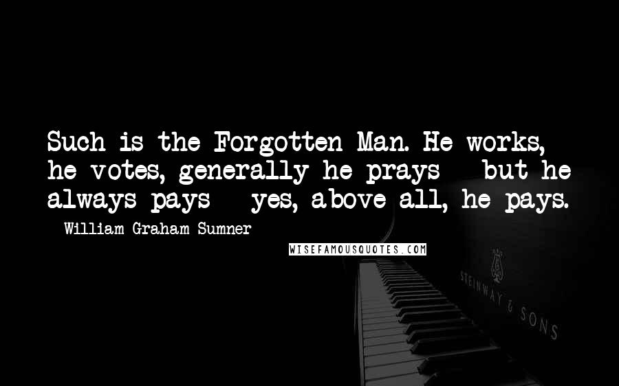 William Graham Sumner Quotes: Such is the Forgotten Man. He works, he votes, generally he prays - but he always pays - yes, above all, he pays.