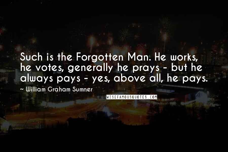 William Graham Sumner Quotes: Such is the Forgotten Man. He works, he votes, generally he prays - but he always pays - yes, above all, he pays.