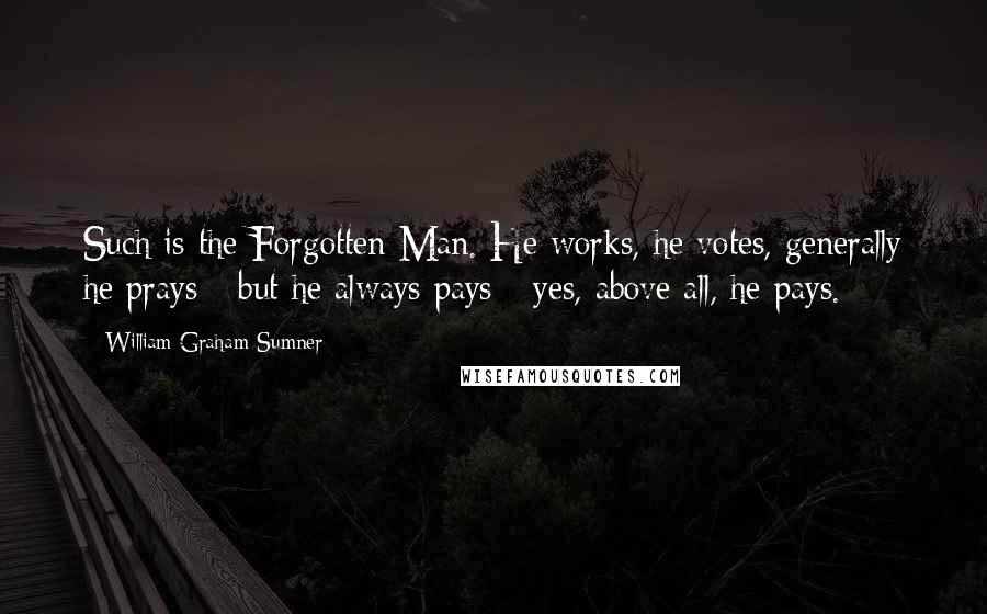 William Graham Sumner Quotes: Such is the Forgotten Man. He works, he votes, generally he prays - but he always pays - yes, above all, he pays.