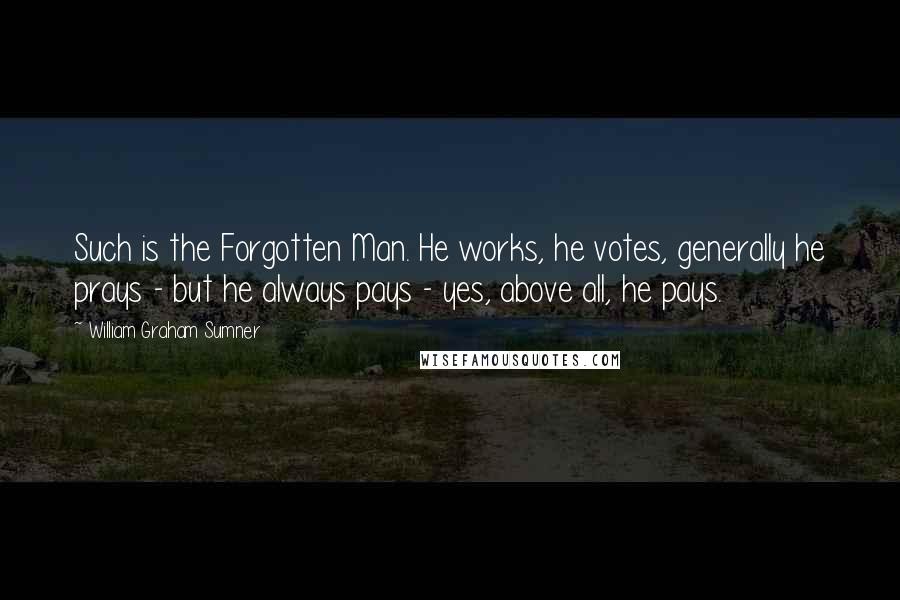 William Graham Sumner Quotes: Such is the Forgotten Man. He works, he votes, generally he prays - but he always pays - yes, above all, he pays.