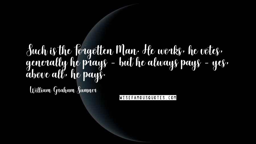 William Graham Sumner Quotes: Such is the Forgotten Man. He works, he votes, generally he prays - but he always pays - yes, above all, he pays.