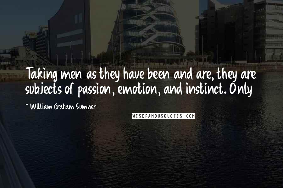 William Graham Sumner Quotes: Taking men as they have been and are, they are subjects of passion, emotion, and instinct. Only