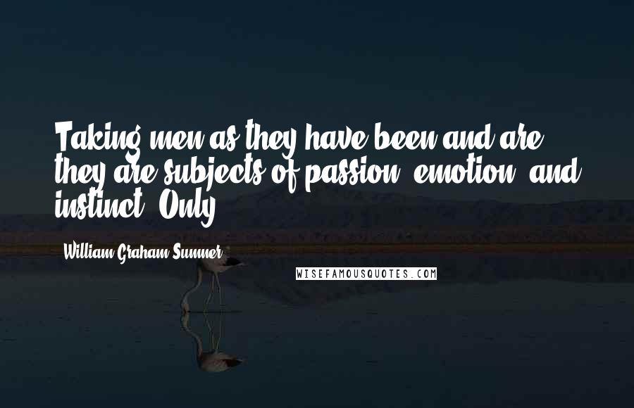 William Graham Sumner Quotes: Taking men as they have been and are, they are subjects of passion, emotion, and instinct. Only