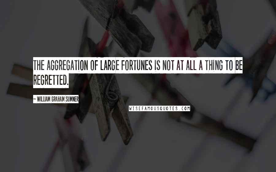 William Graham Sumner Quotes: The aggregation of large fortunes is not at all a thing to be regretted.