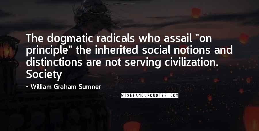 William Graham Sumner Quotes: The dogmatic radicals who assail "on principle" the inherited social notions and distinctions are not serving civilization. Society