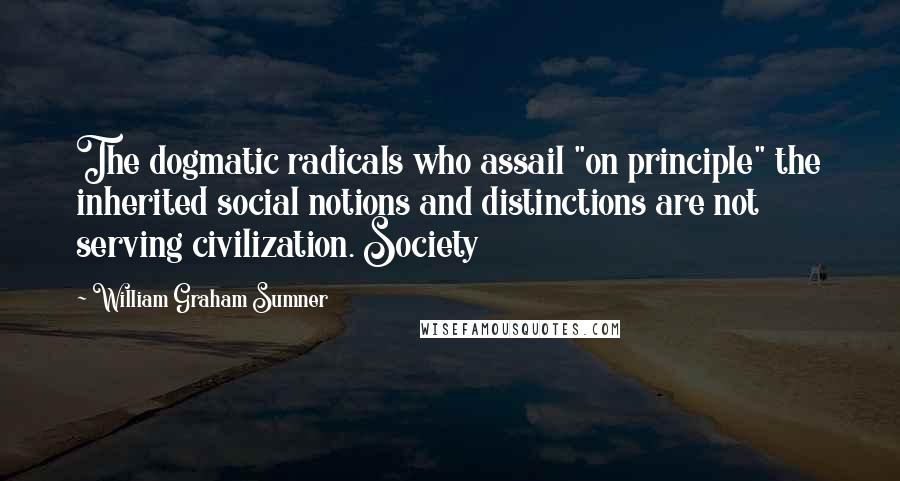 William Graham Sumner Quotes: The dogmatic radicals who assail "on principle" the inherited social notions and distinctions are not serving civilization. Society