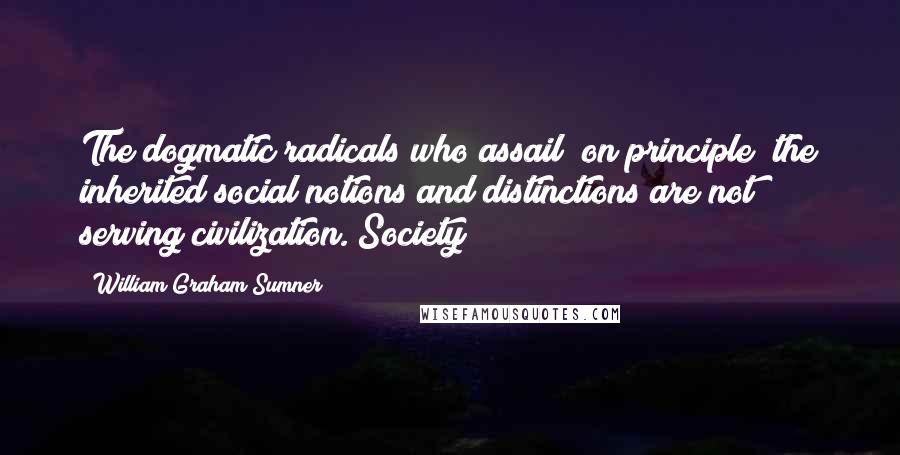 William Graham Sumner Quotes: The dogmatic radicals who assail "on principle" the inherited social notions and distinctions are not serving civilization. Society