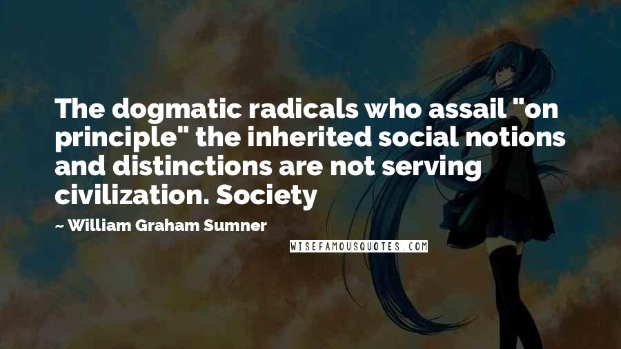 William Graham Sumner Quotes: The dogmatic radicals who assail "on principle" the inherited social notions and distinctions are not serving civilization. Society