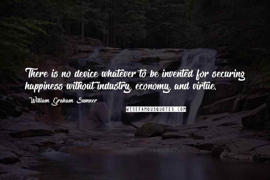 William Graham Sumner Quotes: There is no device whatever to be invented for securing happiness without industry, economy, and virtue.