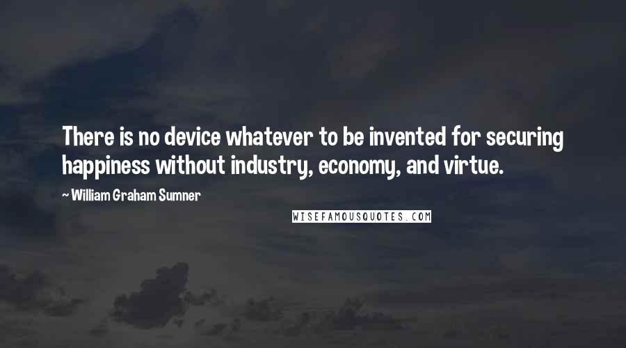 William Graham Sumner Quotes: There is no device whatever to be invented for securing happiness without industry, economy, and virtue.