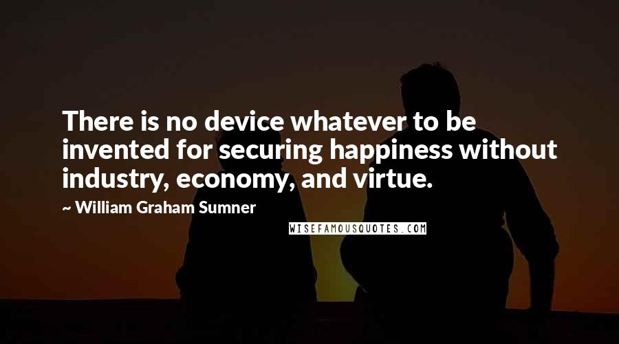 William Graham Sumner Quotes: There is no device whatever to be invented for securing happiness without industry, economy, and virtue.