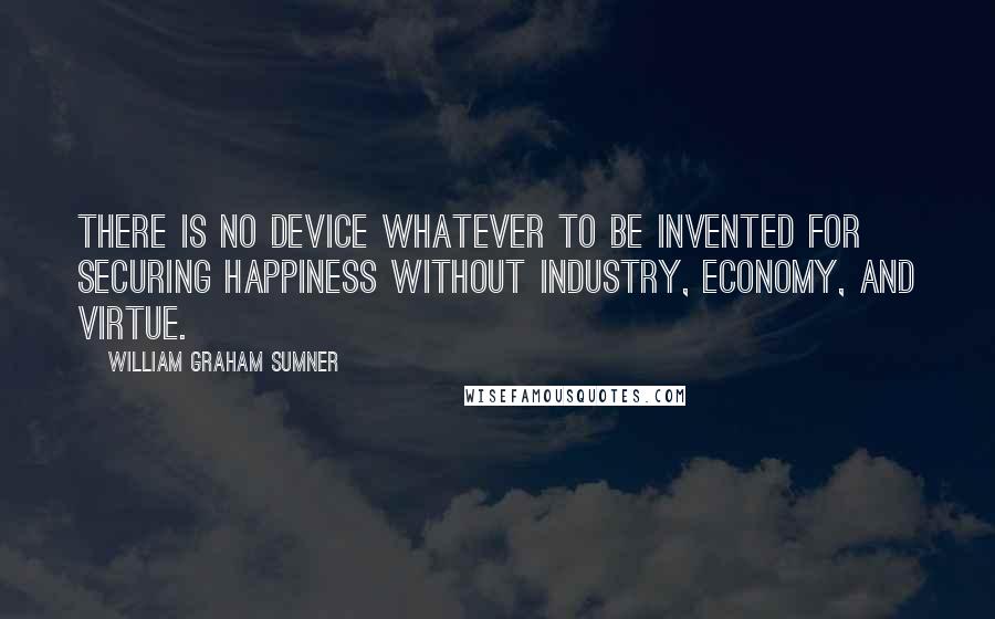 William Graham Sumner Quotes: There is no device whatever to be invented for securing happiness without industry, economy, and virtue.