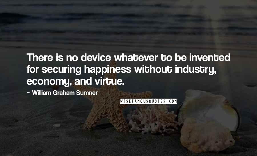 William Graham Sumner Quotes: There is no device whatever to be invented for securing happiness without industry, economy, and virtue.