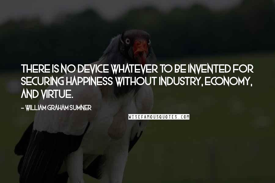 William Graham Sumner Quotes: There is no device whatever to be invented for securing happiness without industry, economy, and virtue.