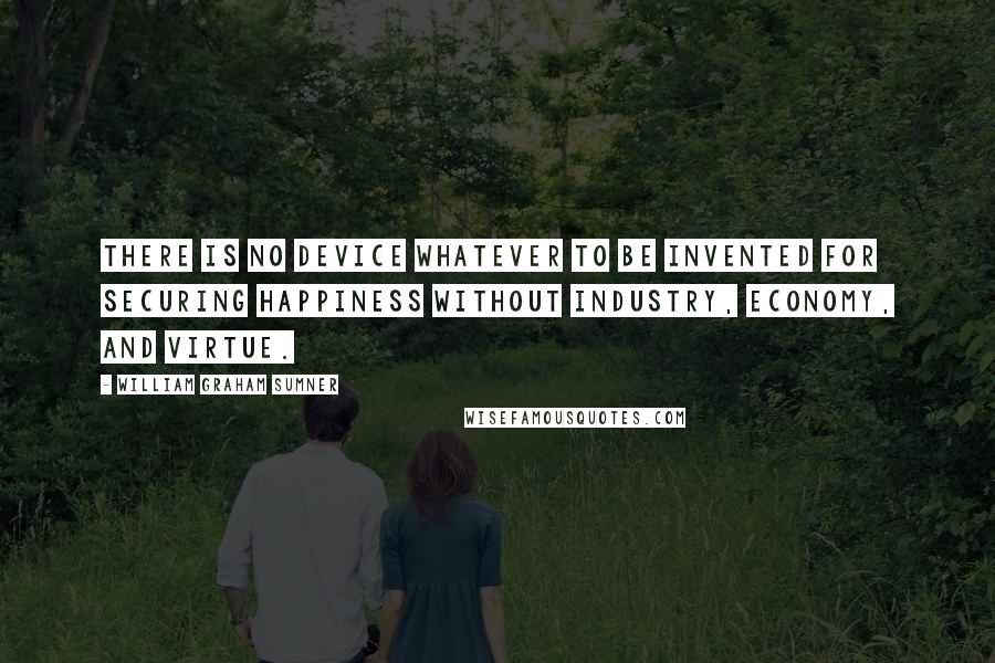 William Graham Sumner Quotes: There is no device whatever to be invented for securing happiness without industry, economy, and virtue.