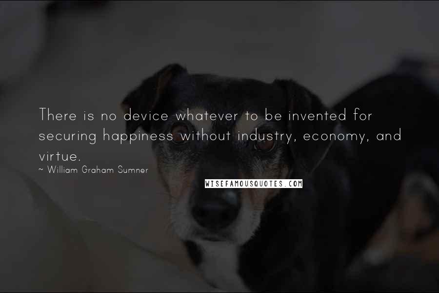 William Graham Sumner Quotes: There is no device whatever to be invented for securing happiness without industry, economy, and virtue.