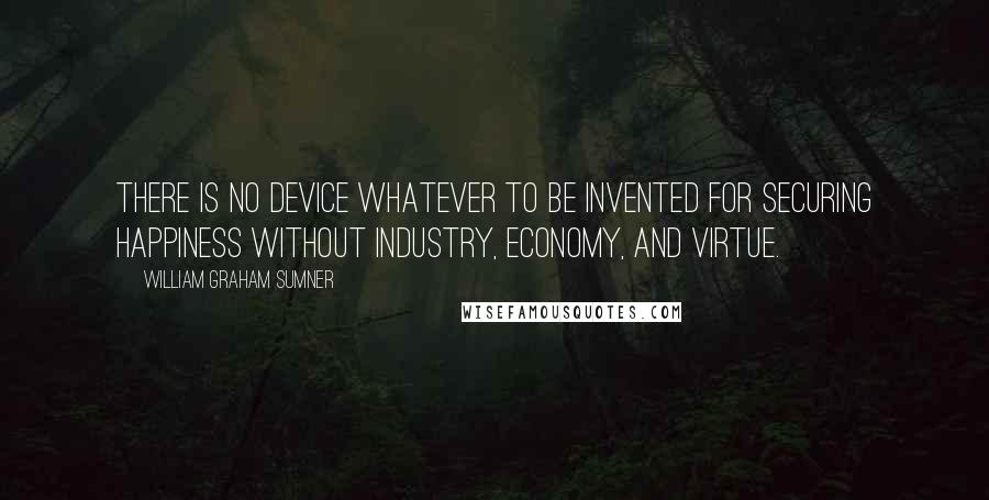 William Graham Sumner Quotes: There is no device whatever to be invented for securing happiness without industry, economy, and virtue.