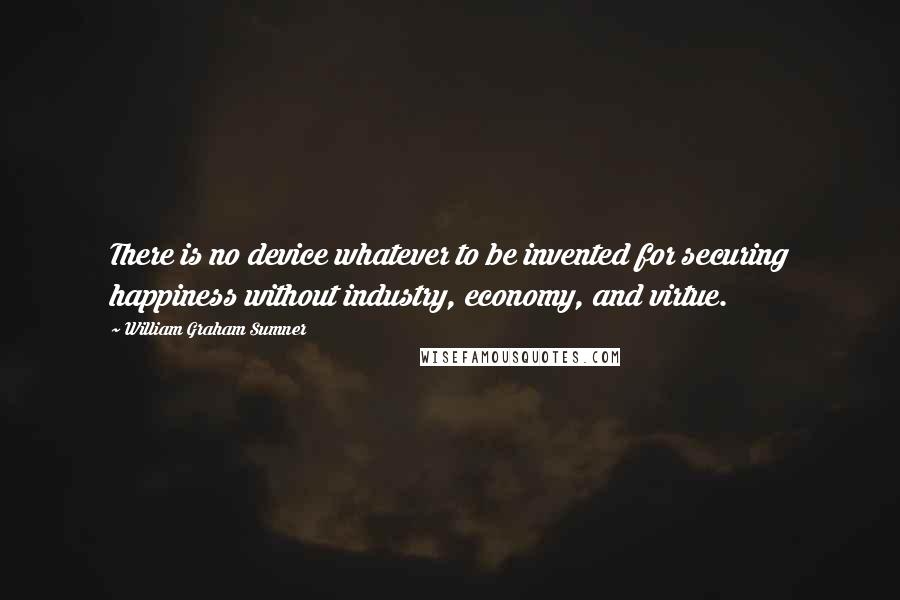 William Graham Sumner Quotes: There is no device whatever to be invented for securing happiness without industry, economy, and virtue.