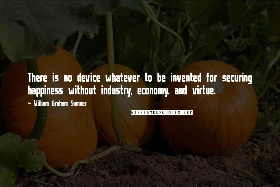 William Graham Sumner Quotes: There is no device whatever to be invented for securing happiness without industry, economy, and virtue.