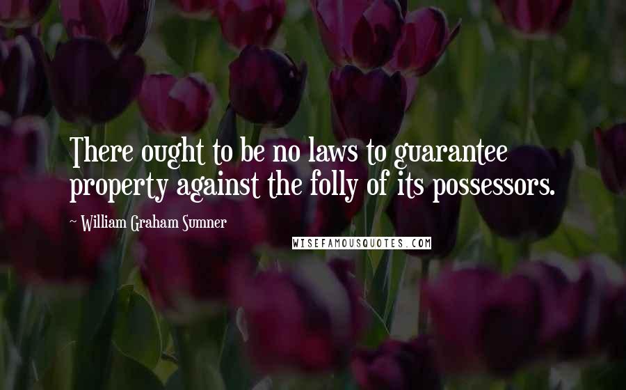William Graham Sumner Quotes: There ought to be no laws to guarantee property against the folly of its possessors.