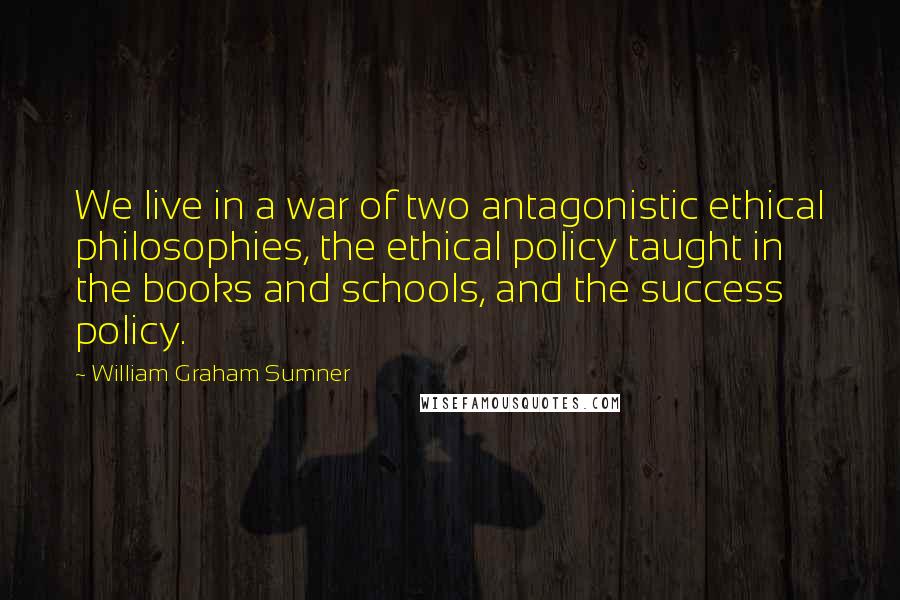 William Graham Sumner Quotes: We live in a war of two antagonistic ethical philosophies, the ethical policy taught in the books and schools, and the success policy.