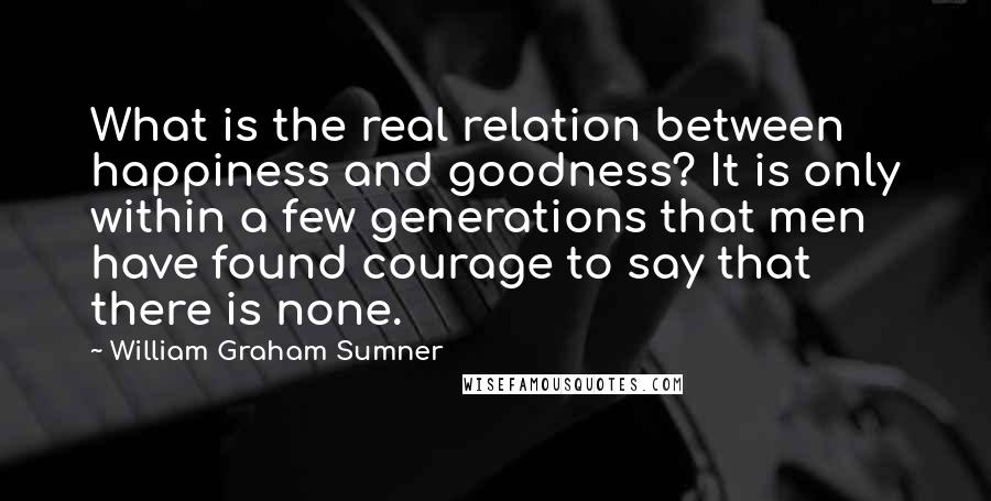 William Graham Sumner Quotes: What is the real relation between happiness and goodness? It is only within a few generations that men have found courage to say that there is none.