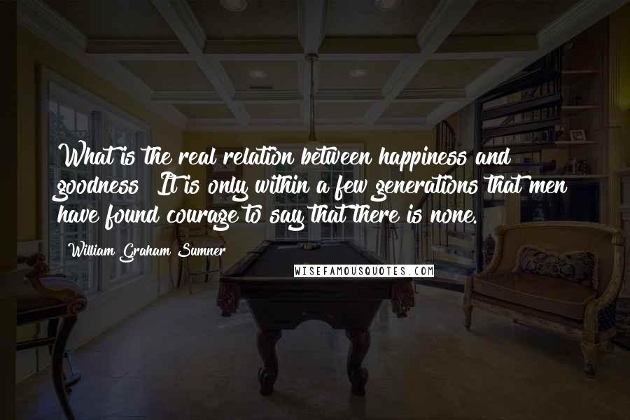 William Graham Sumner Quotes: What is the real relation between happiness and goodness? It is only within a few generations that men have found courage to say that there is none.