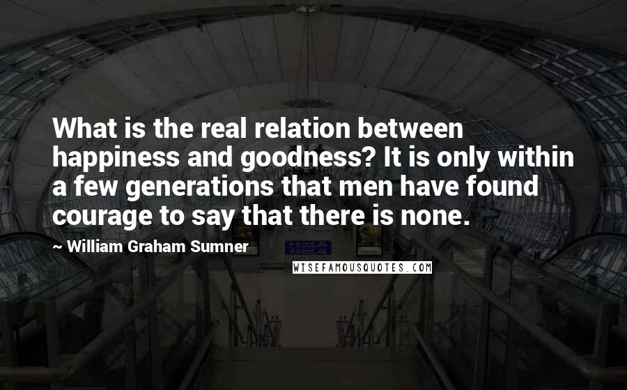 William Graham Sumner Quotes: What is the real relation between happiness and goodness? It is only within a few generations that men have found courage to say that there is none.