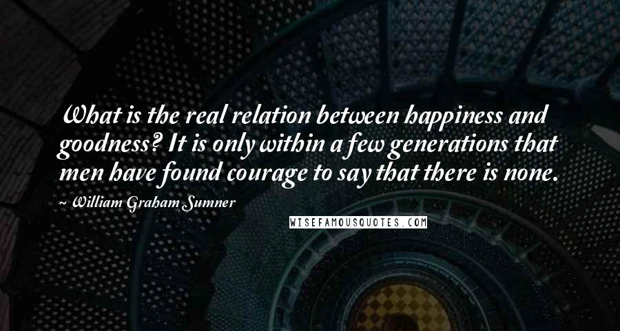 William Graham Sumner Quotes: What is the real relation between happiness and goodness? It is only within a few generations that men have found courage to say that there is none.