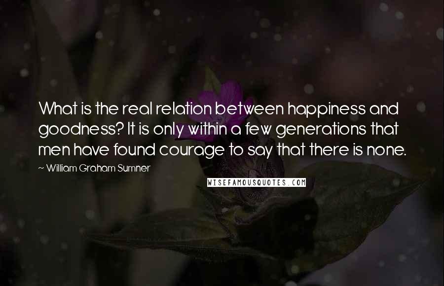 William Graham Sumner Quotes: What is the real relation between happiness and goodness? It is only within a few generations that men have found courage to say that there is none.