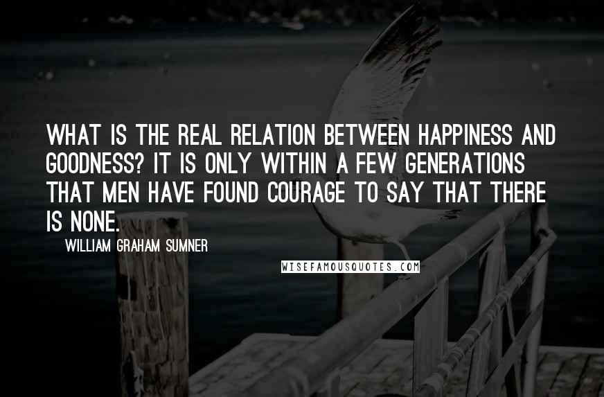 William Graham Sumner Quotes: What is the real relation between happiness and goodness? It is only within a few generations that men have found courage to say that there is none.