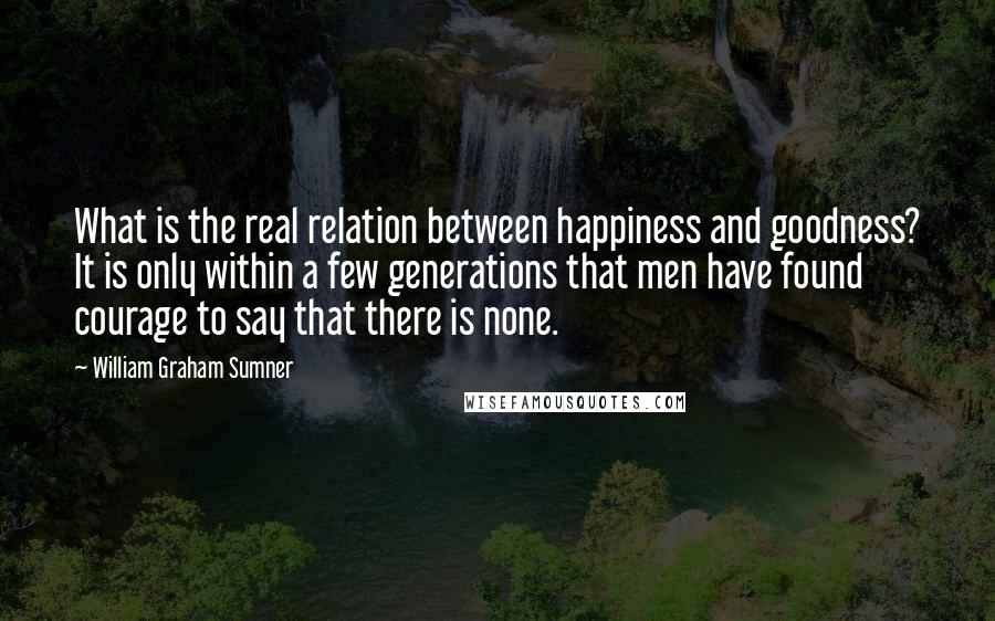 William Graham Sumner Quotes: What is the real relation between happiness and goodness? It is only within a few generations that men have found courage to say that there is none.