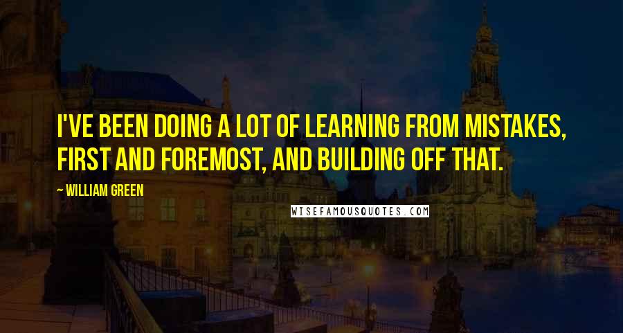 William Green Quotes: I've been doing a lot of learning from mistakes, first and foremost, and building off that.