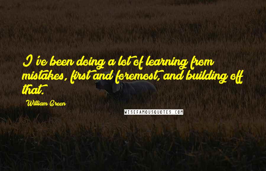 William Green Quotes: I've been doing a lot of learning from mistakes, first and foremost, and building off that.