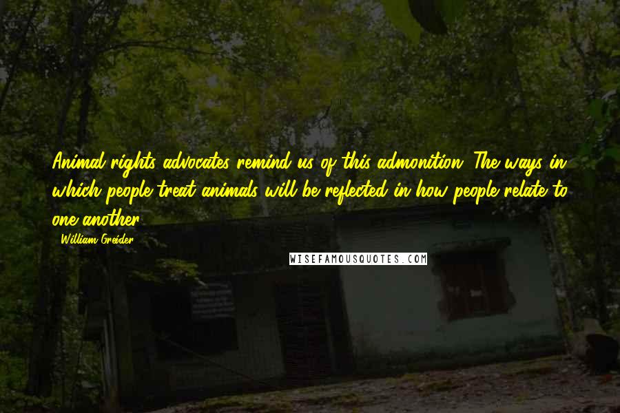 William Greider Quotes: Animal-rights advocates remind us of this admonition: The ways in which people treat animals will be reflected in how people relate to one another.