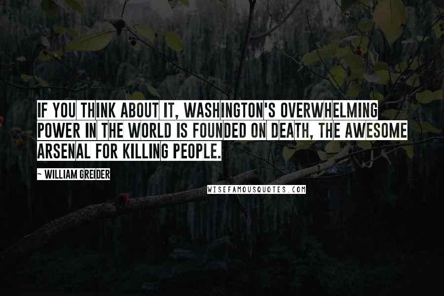 William Greider Quotes: If you think about it, Washington's overwhelming power in the world is founded on death, the awesome arsenal for killing people.