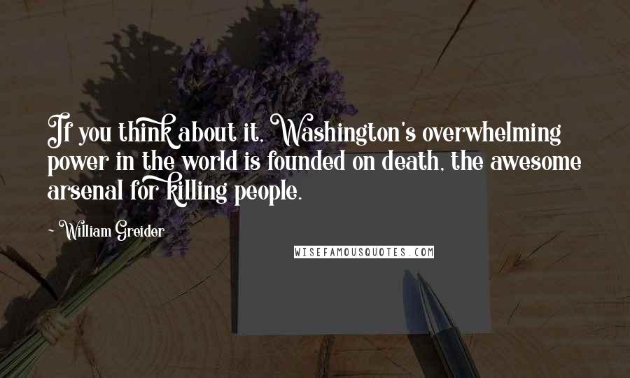 William Greider Quotes: If you think about it, Washington's overwhelming power in the world is founded on death, the awesome arsenal for killing people.