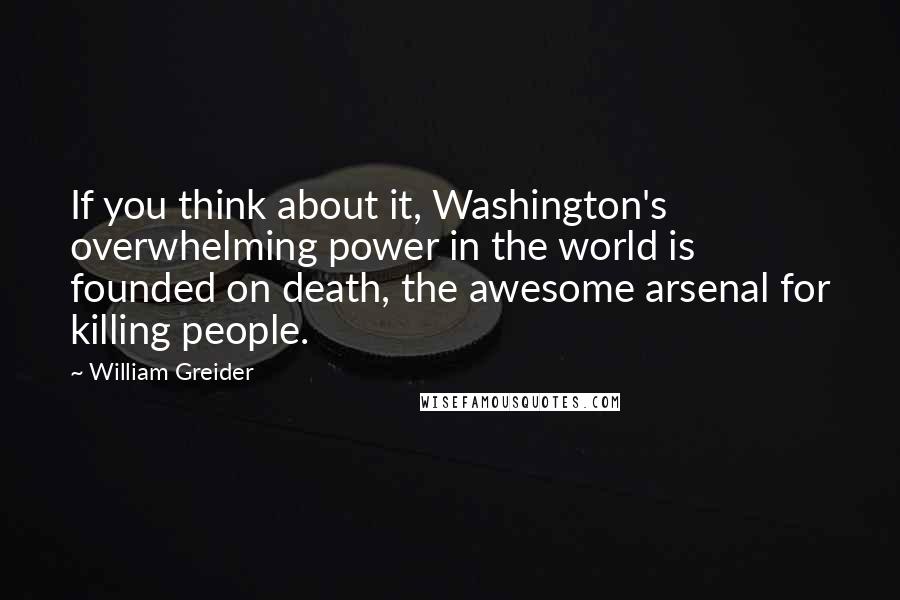 William Greider Quotes: If you think about it, Washington's overwhelming power in the world is founded on death, the awesome arsenal for killing people.