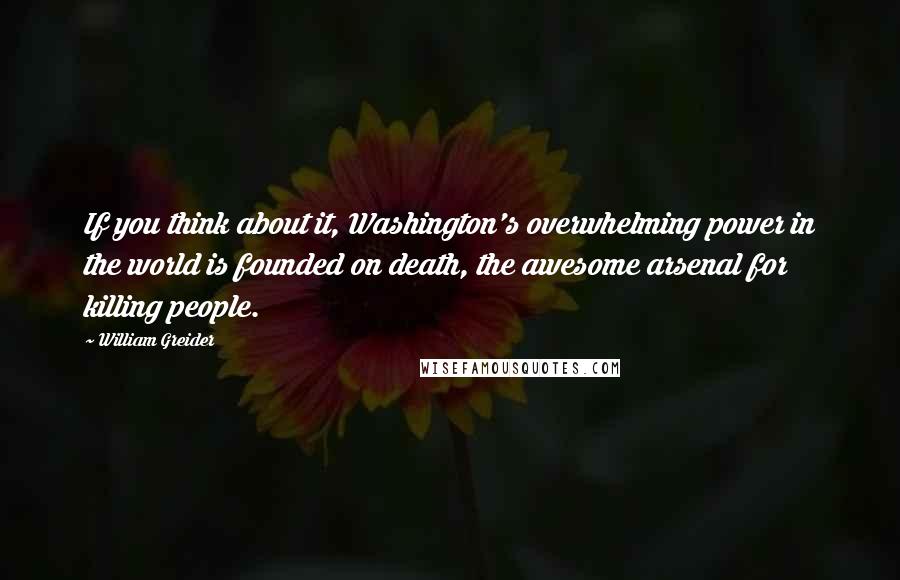 William Greider Quotes: If you think about it, Washington's overwhelming power in the world is founded on death, the awesome arsenal for killing people.