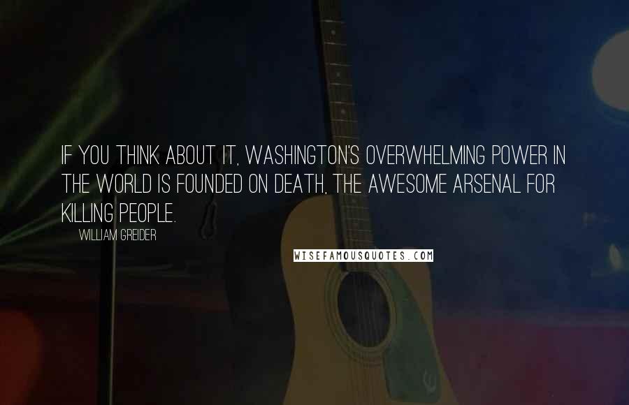 William Greider Quotes: If you think about it, Washington's overwhelming power in the world is founded on death, the awesome arsenal for killing people.