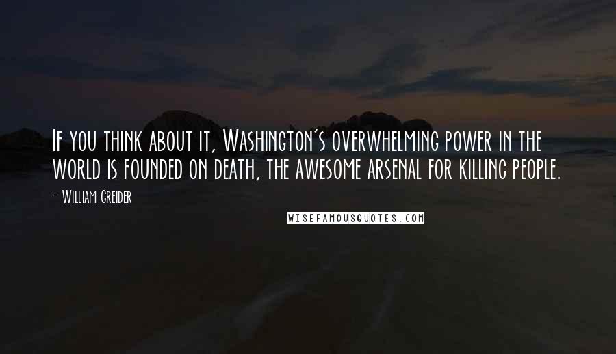 William Greider Quotes: If you think about it, Washington's overwhelming power in the world is founded on death, the awesome arsenal for killing people.