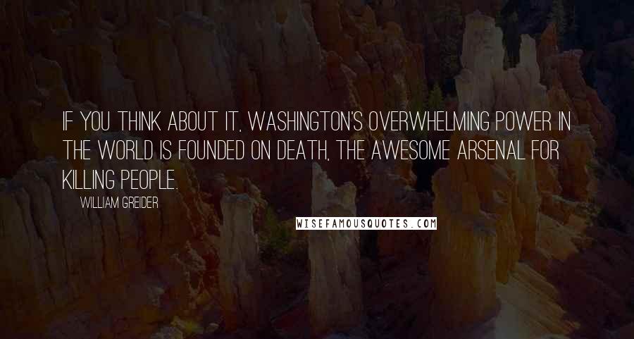 William Greider Quotes: If you think about it, Washington's overwhelming power in the world is founded on death, the awesome arsenal for killing people.