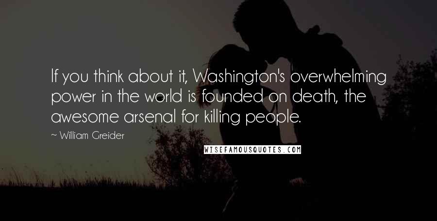 William Greider Quotes: If you think about it, Washington's overwhelming power in the world is founded on death, the awesome arsenal for killing people.