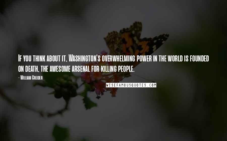 William Greider Quotes: If you think about it, Washington's overwhelming power in the world is founded on death, the awesome arsenal for killing people.