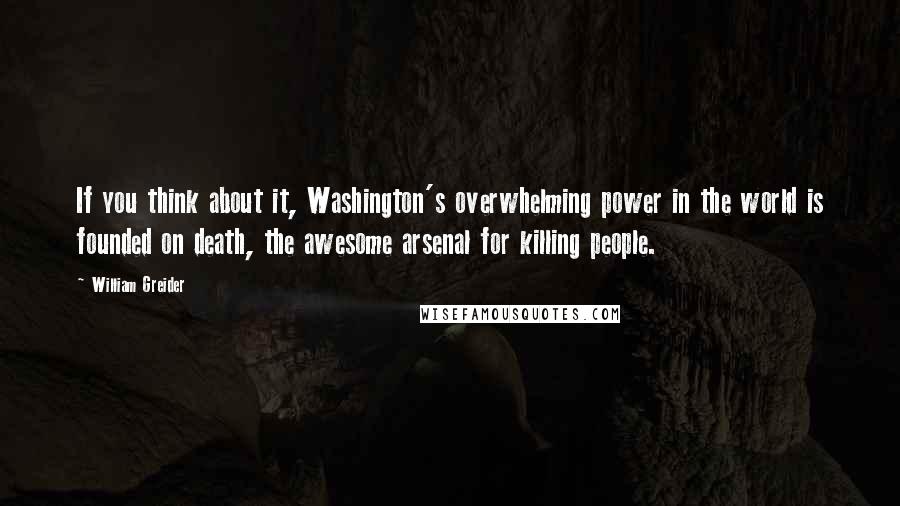 William Greider Quotes: If you think about it, Washington's overwhelming power in the world is founded on death, the awesome arsenal for killing people.