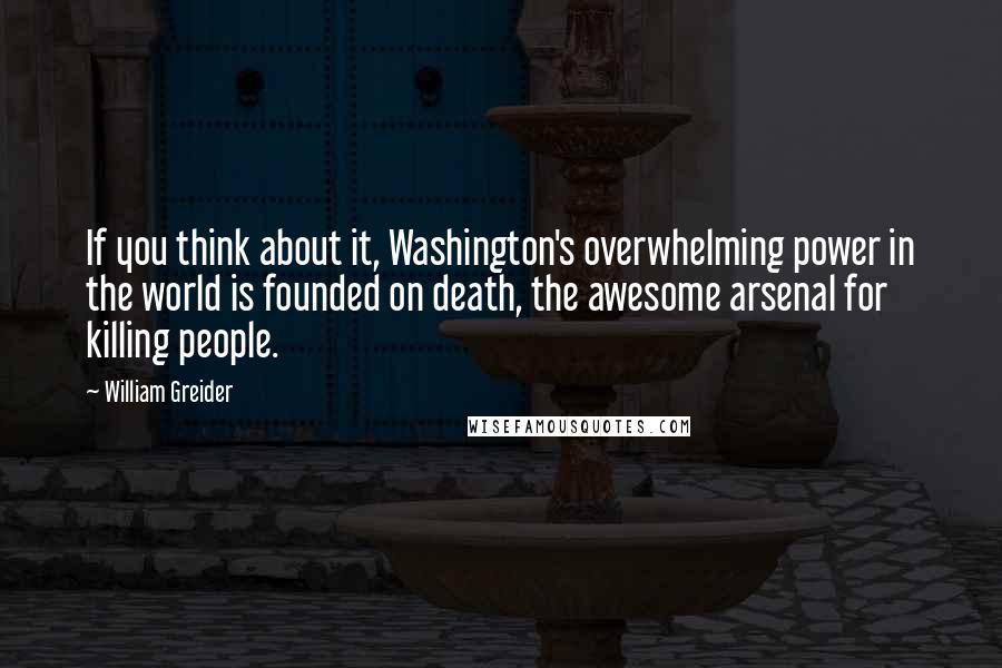 William Greider Quotes: If you think about it, Washington's overwhelming power in the world is founded on death, the awesome arsenal for killing people.